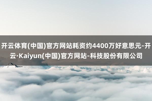 开云体育(中国)官方网站耗资约4400万好意思元-开云·Kaiyun(中国)官方网站-科技股份有限公司