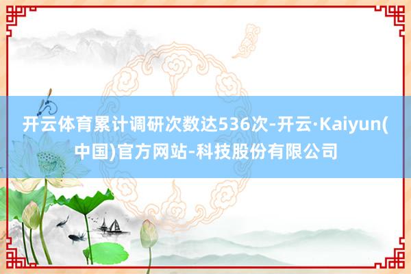 开云体育累计调研次数达536次-开云·Kaiyun(中国)官方网站-科技股份有限公司