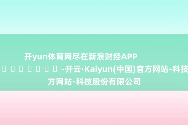 开yun体育网尽在新浪财经APP            													-开云·Kaiyun(中国)官方网站-科技股份有限公司