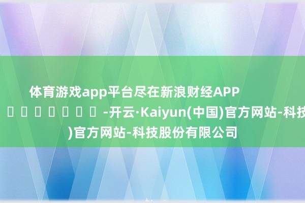 体育游戏app平台尽在新浪财经APP            													-开云·Kaiyun(中国)官方网站-科技股份有限公司