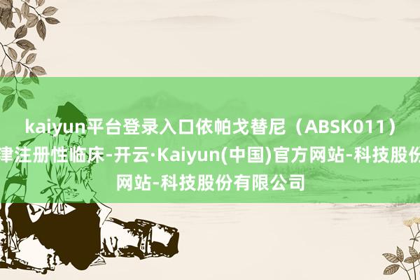 kaiyun平台登录入口依帕戈替尼（ABSK011）已进入要津注册性临床-开云·Kaiyun(中国)官方网站-科技股份有限公司