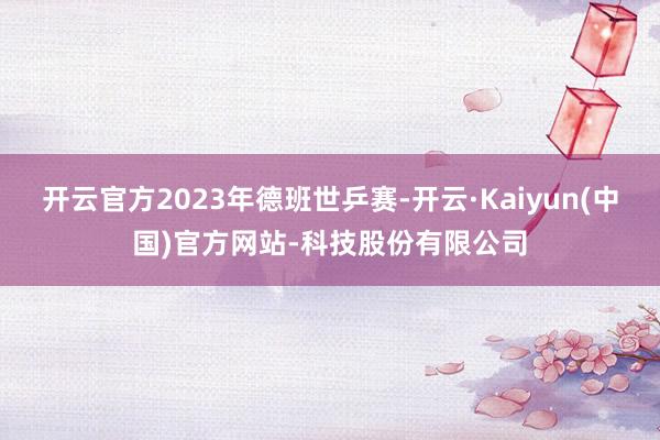 开云官方2023年德班世乒赛-开云·Kaiyun(中国)官方网站-科技股份有限公司