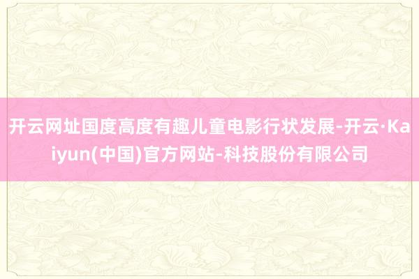 开云网址国度高度有趣儿童电影行状发展-开云·Kaiyun(中国)官方网站-科技股份有限公司