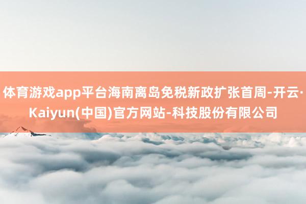 体育游戏app平台海南离岛免税新政扩张首周-开云·Kaiyun(中国)官方网站-科技股份有限公司
