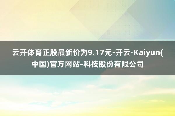 云开体育正股最新价为9.17元-开云·Kaiyun(中国)官方网站-科技股份有限公司