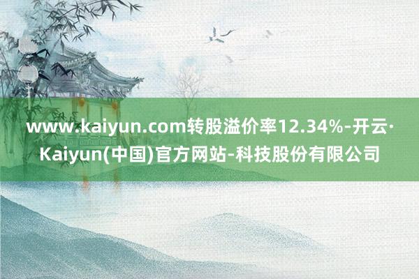 www.kaiyun.com转股溢价率12.34%-开云·Kaiyun(中国)官方网站-科技股份有限公司