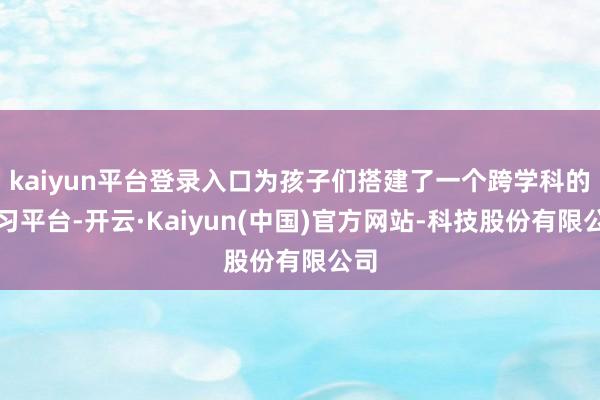 kaiyun平台登录入口为孩子们搭建了一个跨学科的学习平台-开云·Kaiyun(中国)官方网站-科技股份有限公司