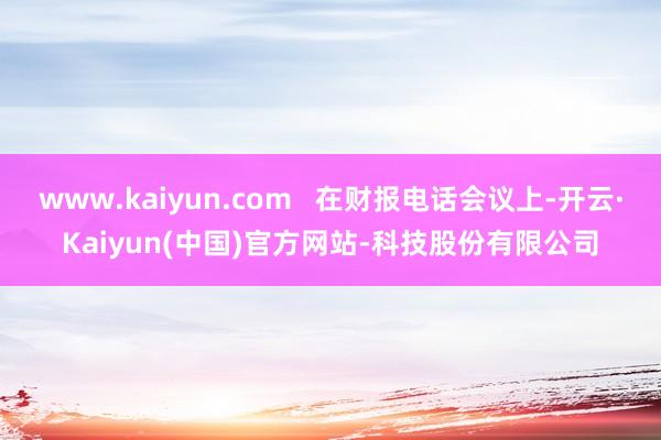 www.kaiyun.com   在财报电话会议上-开云·Kaiyun(中国)官方网站-科技股份有限公司