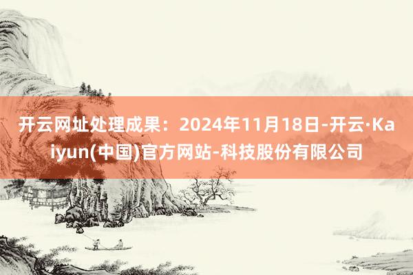 开云网址处理成果：2024年11月18日-开云·Kaiyun(中国)官方网站-科技股份有限公司