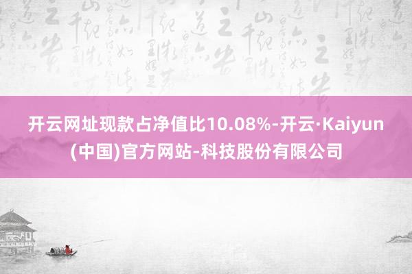 开云网址现款占净值比10.08%-开云·Kaiyun(中国)官方网站-科技股份有限公司