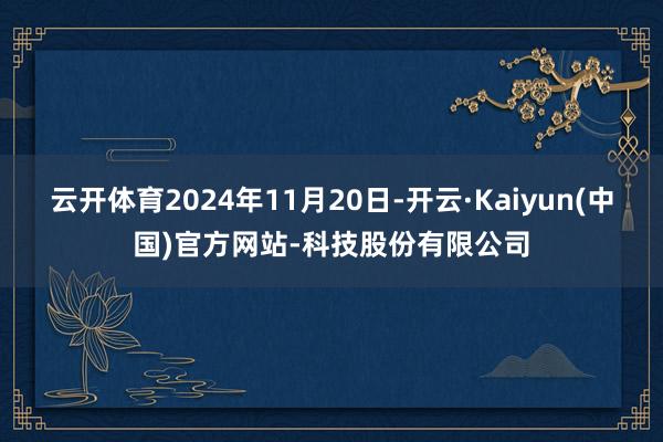 云开体育2024年11月20日-开云·Kaiyun(中国)官方网站-科技股份有限公司