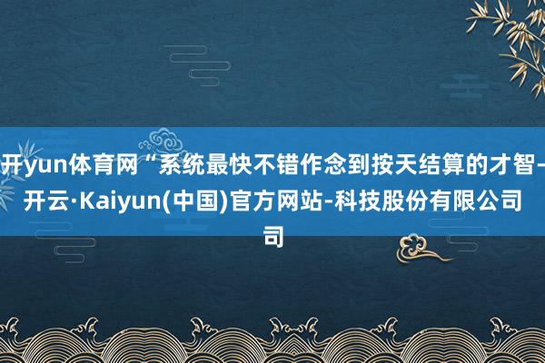 开yun体育网“系统最快不错作念到按天结算的才智-开云·Kaiyun(中国)官方网站-科技股份有限公司