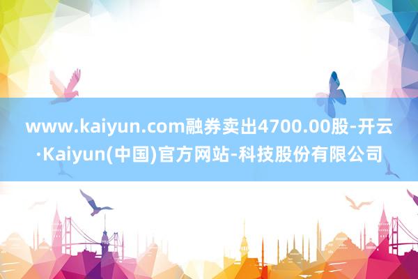 www.kaiyun.com融券卖出4700.00股-开云·Kaiyun(中国)官方网站-科技股份有限公司