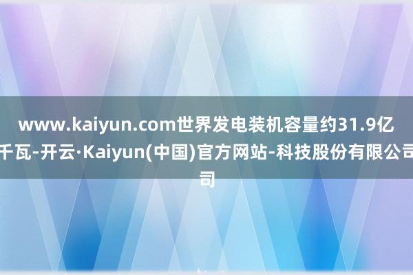 www.kaiyun.com世界发电装机容量约31.9亿千瓦-开云·Kaiyun(中国)官方网站-科技股份有限公司