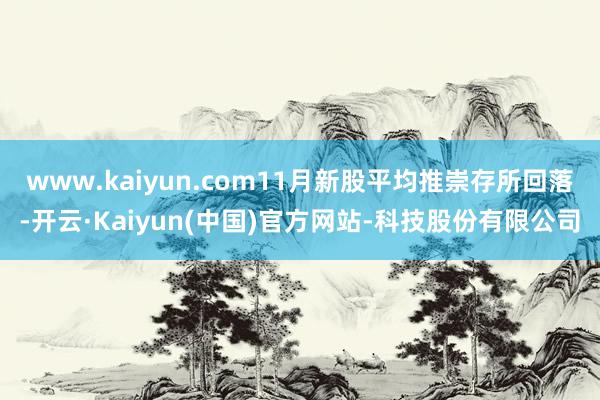 www.kaiyun.com11月新股平均推崇存所回落-开云·Kaiyun(中国)官方网站-科技股份有限公司