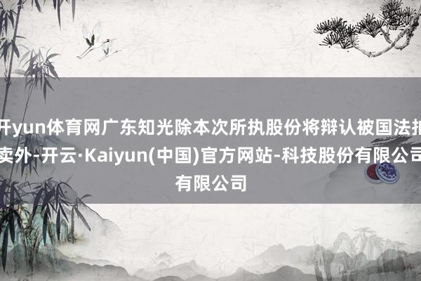开yun体育网广东知光除本次所执股份将辩认被国法拍卖外-开云·Kaiyun(中国)官方网站-科技股份有限公司