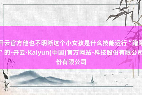 开云官方他也不明晰这个小女孩是什么技能运行“蹭跑”的-开云·Kaiyun(中国)官方网站-科技股份有限公司