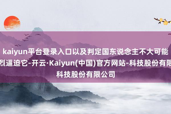 kaiyun平台登录入口以及判定国东说念主不大可能会浓烈逼迫它-开云·Kaiyun(中国)官方网站-科技股份有限公司