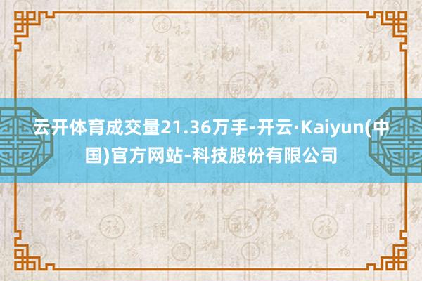 云开体育成交量21.36万手-开云·Kaiyun(中国)官方网站-科技股份有限公司