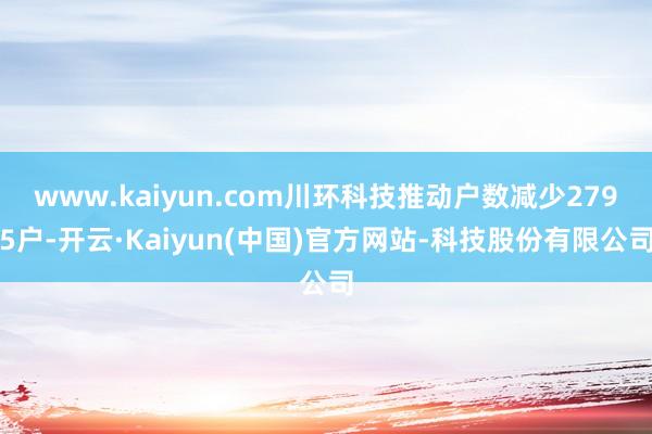 www.kaiyun.com川环科技推动户数减少2795户-开云·Kaiyun(中国)官方网站-科技股份有限公司