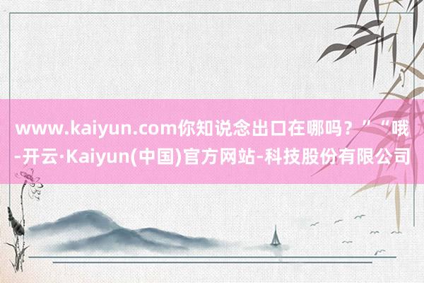 www.kaiyun.com你知说念出口在哪吗？”“哦-开云·Kaiyun(中国)官方网站-科技股份有限公司
