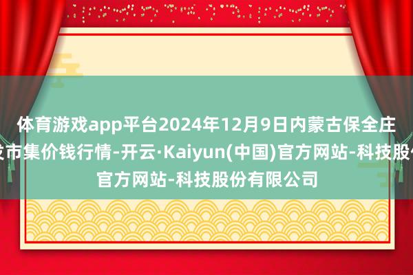 体育游戏app平台2024年12月9日内蒙古保全庄农居品批发市集价钱行情-开云·Kaiyun(中国)官方网站-科技股份有限公司