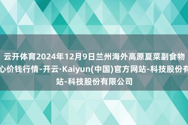 云开体育2024年12月9日兰州海外高原夏菜副食物采购中心价钱行情-开云·Kaiyun(中国)官方网站-科技股份有限公司