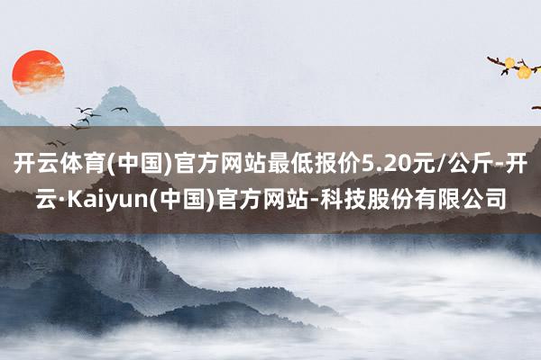 开云体育(中国)官方网站最低报价5.20元/公斤-开云·Kaiyun(中国)官方网站-科技股份有限公司