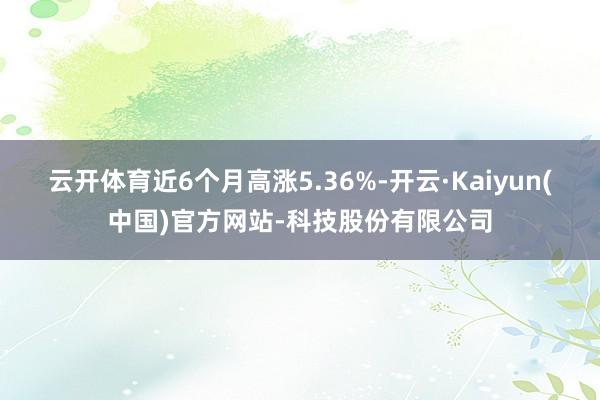 云开体育近6个月高涨5.36%-开云·Kaiyun(中国)官方网站-科技股份有限公司