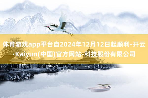 体育游戏app平台自2024年12月12日起顺利-开云·Kaiyun(中国)官方网站-科技股份有限公司