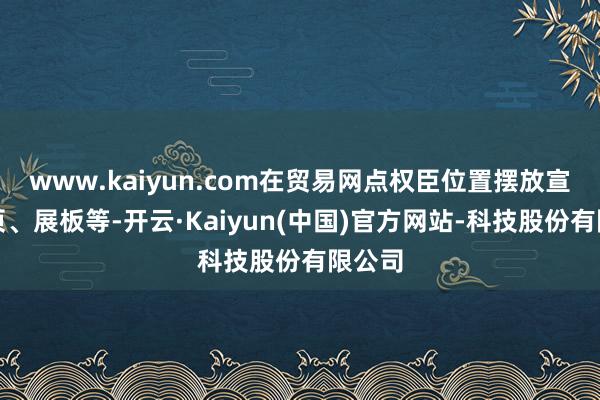 www.kaiyun.com在贸易网点权臣位置摆放宣传折页、展板等-开云·Kaiyun(中国)官方网站-科技股份有限公司