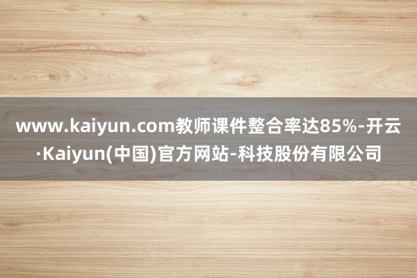 www.kaiyun.com教师课件整合率达85%-开云·Kaiyun(中国)官方网站-科技股份有限公司