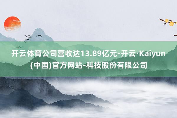 开云体育公司营收达13.89亿元-开云·Kaiyun(中国)官方网站-科技股份有限公司