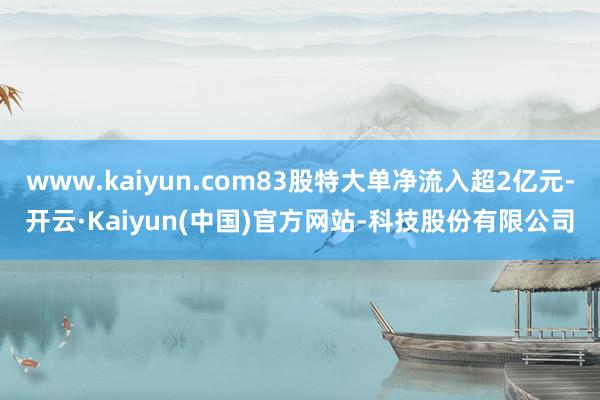 www.kaiyun.com83股特大单净流入超2亿元-开云·Kaiyun(中国)官方网站-科技股份有限公司