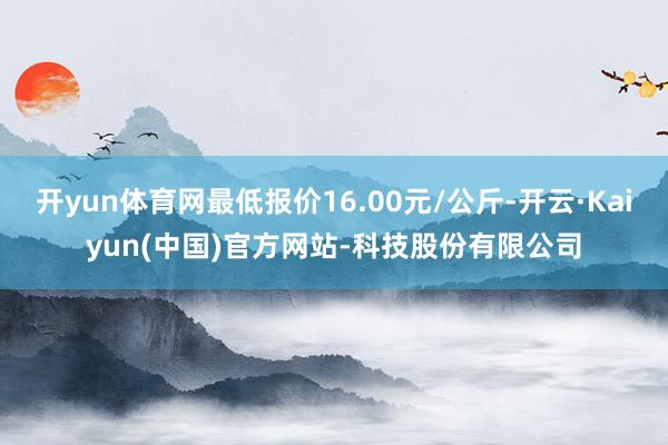 开yun体育网最低报价16.00元/公斤-开云·Kaiyun(中国)官方网站-科技股份有限公司