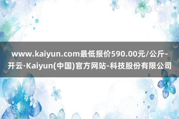 www.kaiyun.com最低报价590.00元/公斤-开云·Kaiyun(中国)官方网站-科技股份有限公司