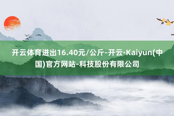 开云体育进出16.40元/公斤-开云·Kaiyun(中国)官方网站-科技股份有限公司