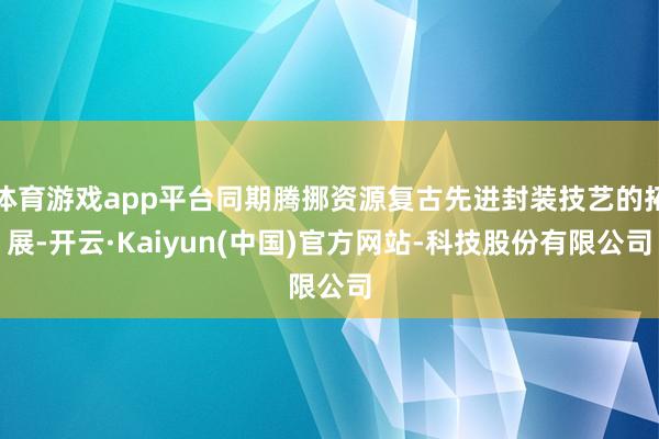 体育游戏app平台同期腾挪资源复古先进封装技艺的拓展-开云·Kaiyun(中国)官方网站-科技股份有限公司