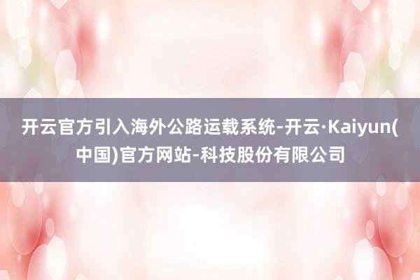开云官方引入海外公路运载系统-开云·Kaiyun(中国)官方网站-科技股份有限公司