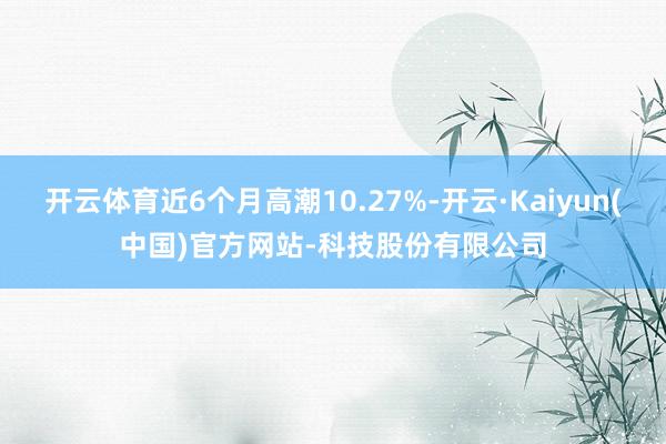 开云体育近6个月高潮10.27%-开云·Kaiyun(中国)官方网站-科技股份有限公司