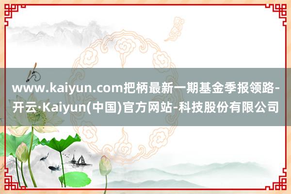 www.kaiyun.com把柄最新一期基金季报领路-开云·Kaiyun(中国)官方网站-科技股份有限公司