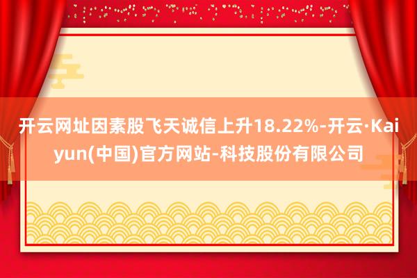 开云网址因素股飞天诚信上升18.22%-开云·Kaiyun(中国)官方网站-科技股份有限公司