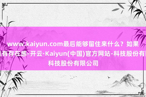 www.kaiyun.com最后能够留住来什么？如果谜底惟有存在感-开云·Kaiyun(中国)官方网站-科技股份有限公司