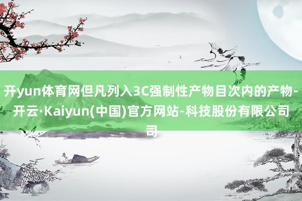 开yun体育网但凡列入3C强制性产物目次内的产物-开云·Kaiyun(中国)官方网站-科技股份有限公司
