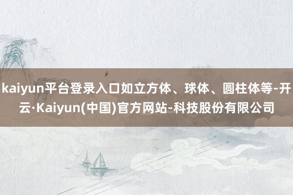 kaiyun平台登录入口如立方体、球体、圆柱体等-开云·Kaiyun(中国)官方网站-科技股份有限公司