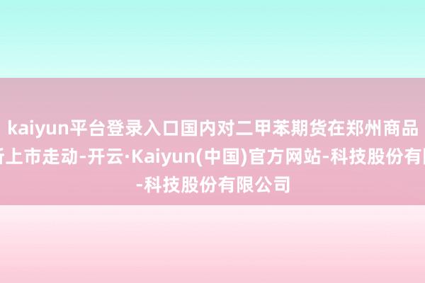kaiyun平台登录入口国内对二甲苯期货在郑州商品走动所上市走动-开云·Kaiyun(中国)官方网站-科技股份有限公司