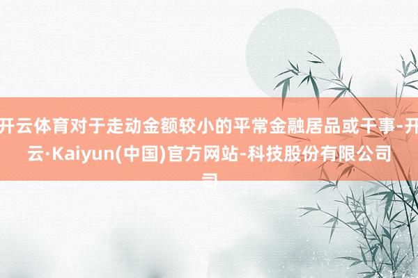 开云体育对于走动金额较小的平常金融居品或干事-开云·Kaiyun(中国)官方网站-科技股份有限公司