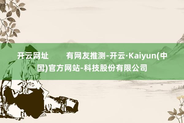 开云网址        有网友推测-开云·Kaiyun(中国)官方网站-科技股份有限公司