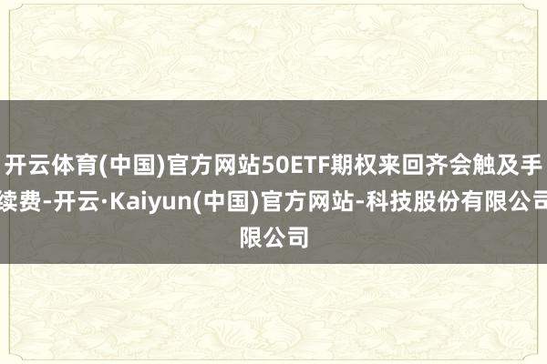 开云体育(中国)官方网站50ETF期权来回齐会触及手续费-开云·Kaiyun(中国)官方网站-科技股份有限公司