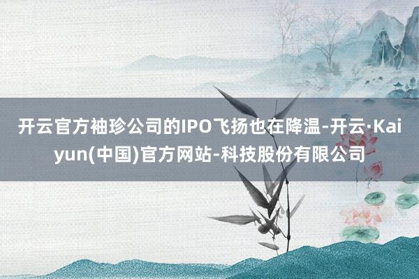 开云官方袖珍公司的IPO飞扬也在降温-开云·Kaiyun(中国)官方网站-科技股份有限公司